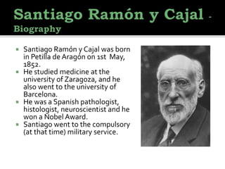  Santiago Ramón y Cajal was born
in Petilla de Aragón on 1st May,
1852.
 He studied medicine at the
university of Zaragoza, and he
also went to the university of
Barcelona.
 He was a Spanish pathologist,
histologist, neuroscientist and he
won a Nobel Award.
 Santiago went to the compulsory
(at that time) military service.
 