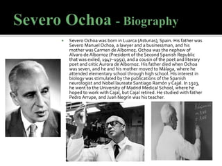  Severo Ochoa was born in Luarca (Asturias), Spain. His father was
Severo Manuel Ochoa, a lawyer and a businessman, and his
mother was Carmen de Albornoz. Ochoa was the nephew of
Alvaro de Albornoz (President of the Second Spanish Republic
that was exiled, 1947–1951), and a cousin of the poet and literary
poet and critic Aurora de Albornoz. His father died when Ochoa
was seven, and he and his mother moved to Málaga, where he
attended elementary school through high school. His interest in
biology was stimulated by the publications of the Spanish
neurologist and Nobel laureate Santiago Ramón y Cajal. In 1923,
he went to the University of Madrid Medical School, where he
hoped to work with Cajal, but Cajal retired. He studied with father
Pedro Arrupe, and Juan Negrín was his teacher.
 