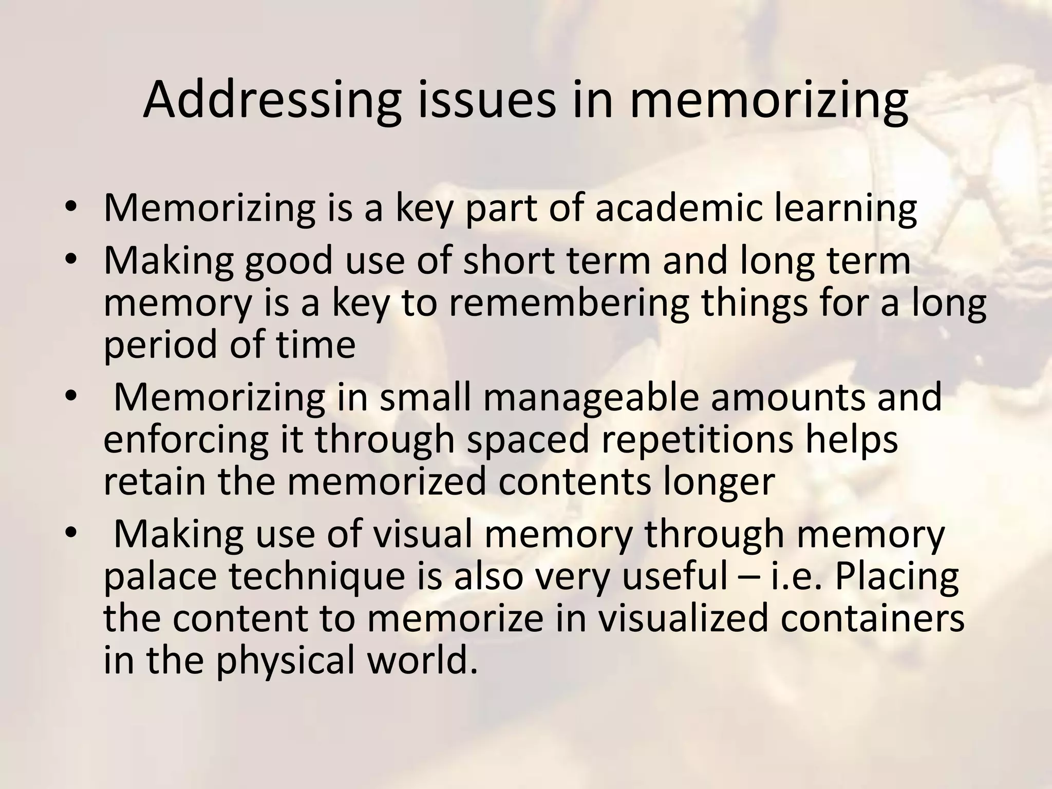 Addressing issues in memorizing
• Memorizing is a key part of academic learning
• Making good use of short term and long term
memory is a key to remembering things for a long
period of time
• Memorizing in small manageable amounts and
enforcing it through spaced repetitions helps
retain the memorized contents longer
• Making use of visual memory through memory
palace technique is also very useful – i.e. Placing
the content to memorize in visualized containers
in the physical world.
 