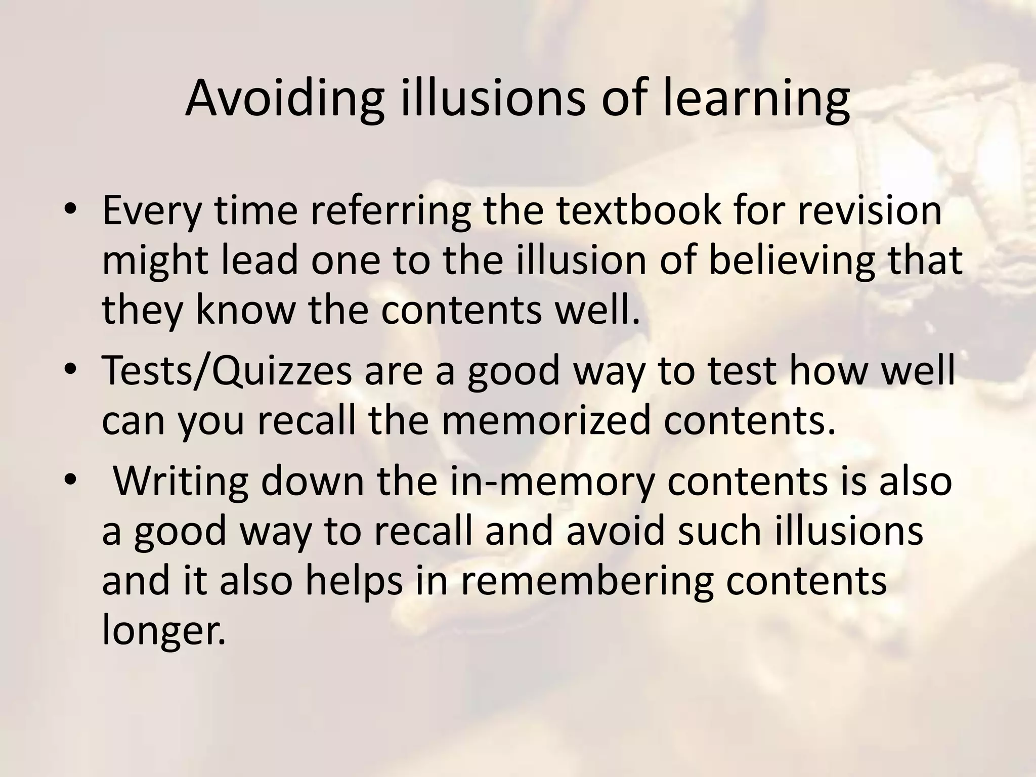 Avoiding illusions of learning
• Every time referring the textbook for revision
might lead one to the illusion of believing that
they know the contents well.
• Tests/Quizzes are a good way to test how well
can you recall the memorized contents.
• Writing down the in-memory contents is also
a good way to recall and avoid such illusions
and it also helps in remembering contents
longer.
 