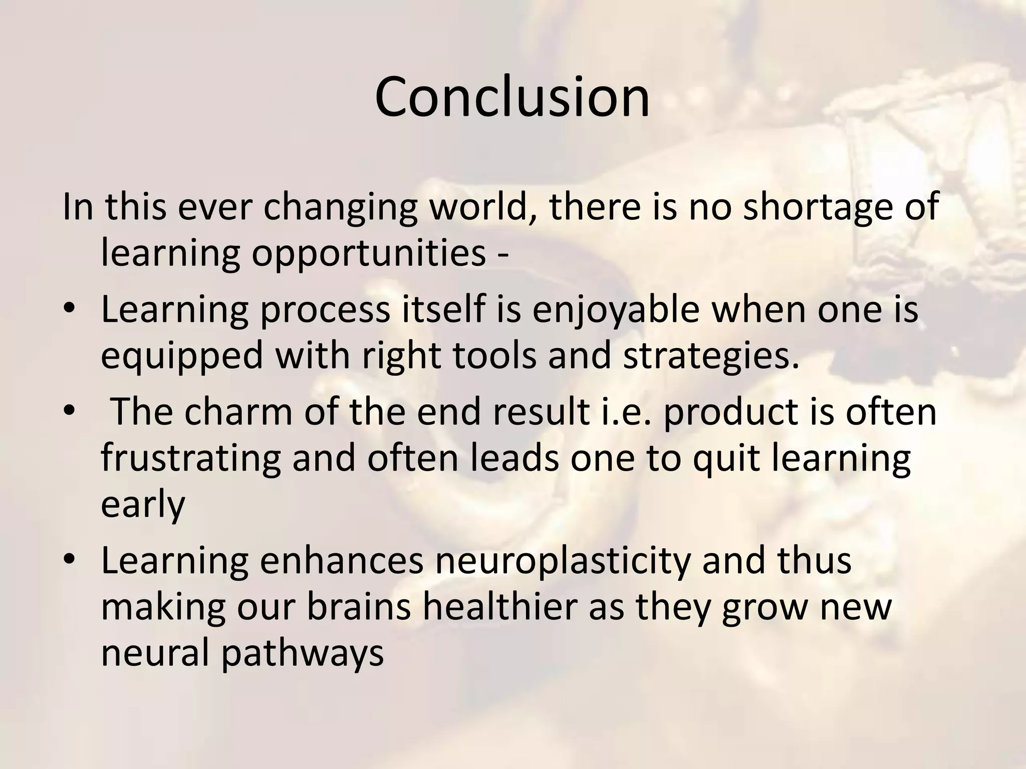 Conclusion
In this ever changing world, there is no shortage of
learning opportunities -
• Learning process itself is enjoyable when one is
equipped with right tools and strategies.
• The charm of the end result i.e. product is often
frustrating and often leads one to quit learning
early
• Learning enhances neuroplasticity and thus
making our brains healthier as they grow new
neural pathways
 