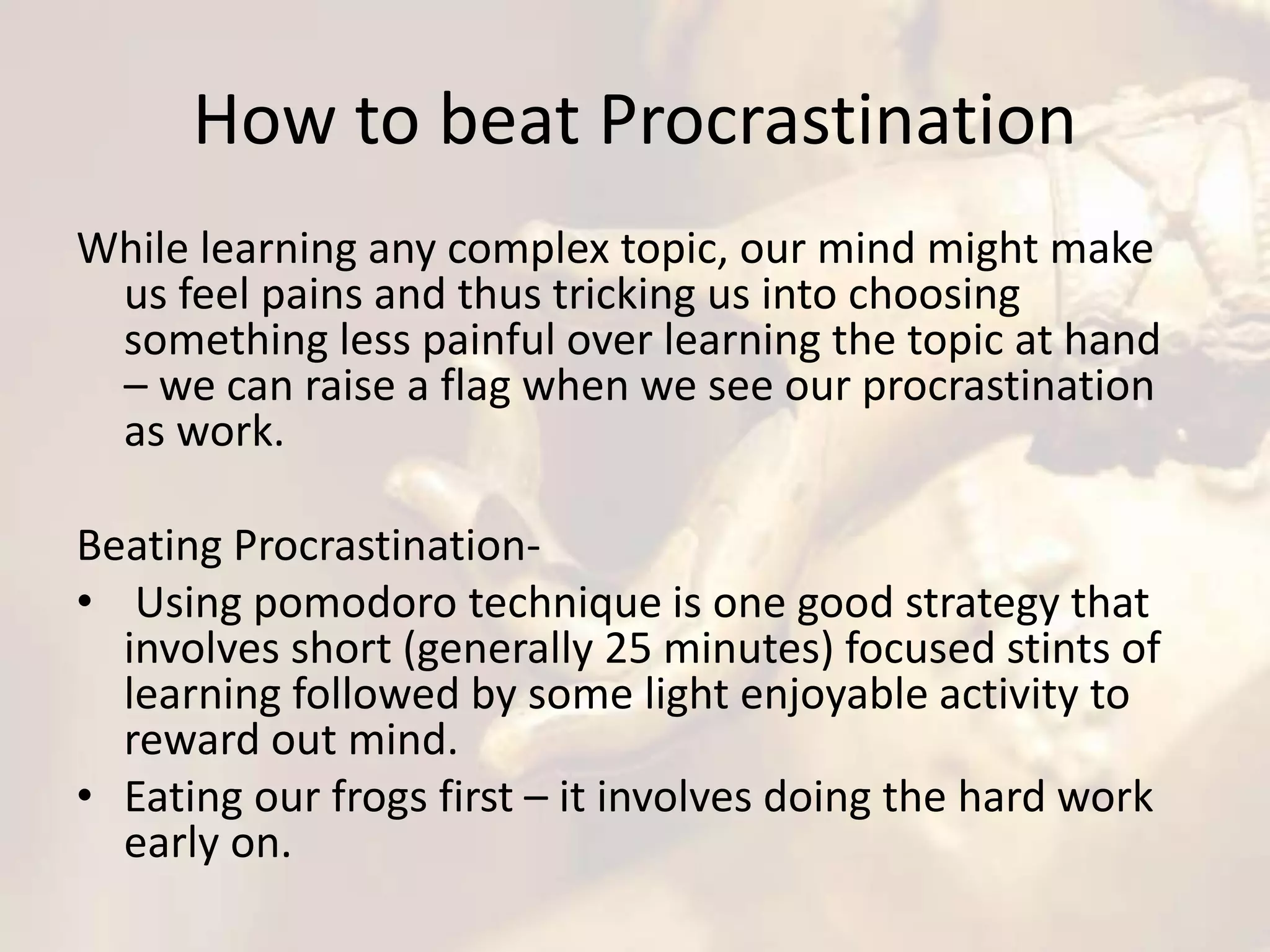 How to beat Procrastination
While learning any complex topic, our mind might make
us feel pains and thus tricking us into choosing
something less painful over learning the topic at hand
– we can raise a flag when we see our procrastination
as work.
Beating Procrastination-
• Using pomodoro technique is one good strategy that
involves short (generally 25 minutes) focused stints of
learning followed by some light enjoyable activity to
reward out mind.
• Eating our frogs first – it involves doing the hard work
early on.
 
