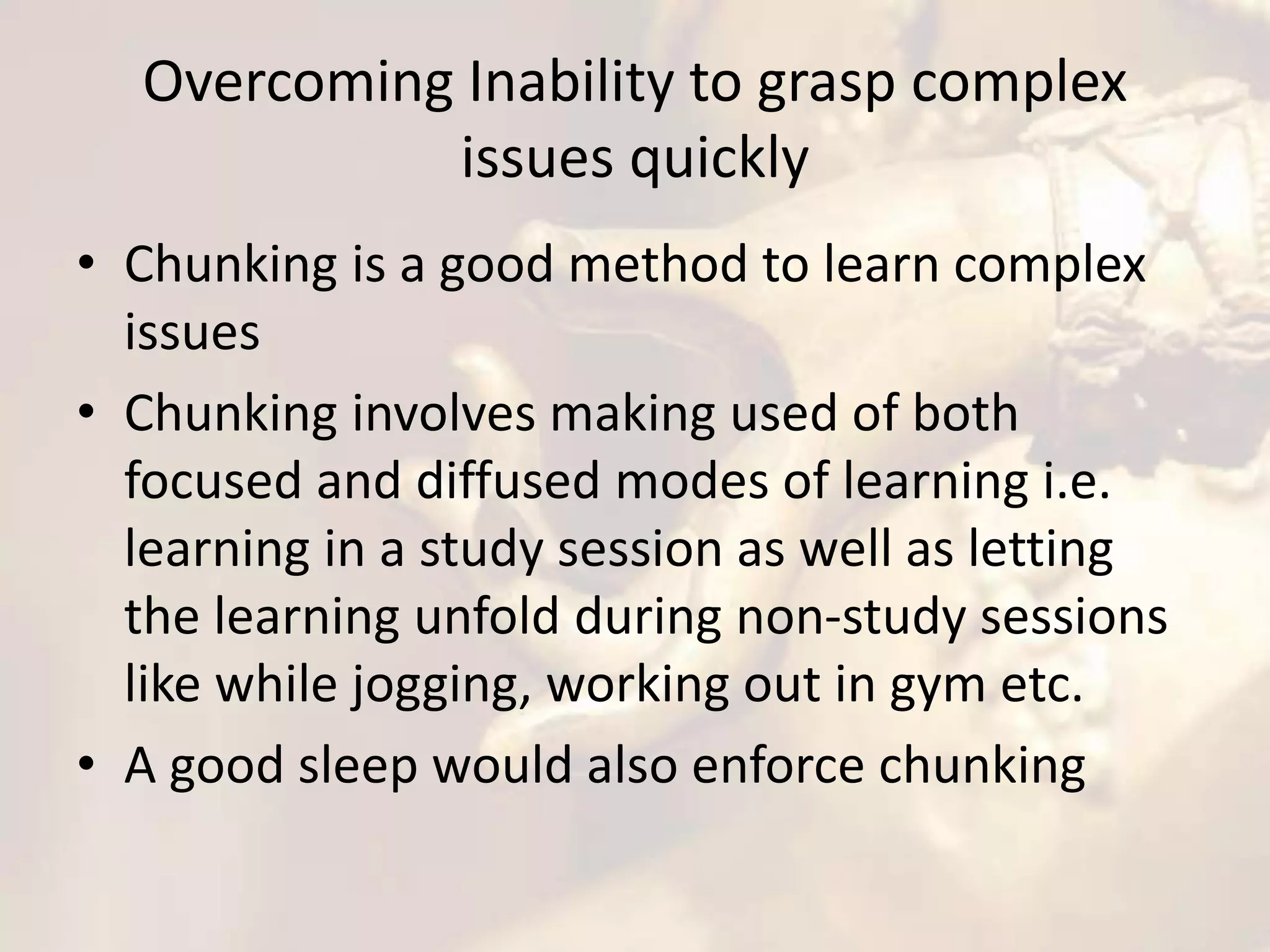 Overcoming Inability to grasp complex
issues quickly
• Chunking is a good method to learn complex
issues
• Chunking involves making used of both
focused and diffused modes of learning i.e.
learning in a study session as well as letting
the learning unfold during non-study sessions
like while jogging, working out in gym etc.
• A good sleep would also enforce chunking
 