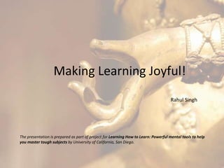 Making Learning Joyful!
Rahul Singh
The presentation is prepared as part of project for Learning How to Learn: Powerful mental tools to help
you master tough subjects by University of California, San Diego.
 