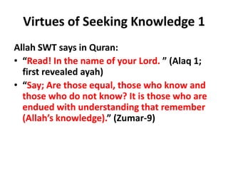 Virtues of Seeking Knowledge 1
Allah SWT says in Quran:
• “Read! In the name of your Lord. ” (Alaq 1;
first revealed ayah)
• “Say; Are those equal, those who know and
those who do not know? It is those who are
endued with understanding that remember
(Allah’s knowledge).” (Zumar-9)
 
