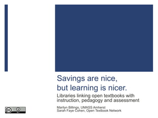 Savings are nice,
but learning is nicer.
Libraries linking open textbooks with
instruction, pedagogy and assessment
Marilyn Billings, UMASS Amherst
Sarah Faye Cohen, Open Textbook Network
 