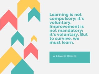 Learning is not
compulsory; it's
voluntary.
Improvement is
not mandatory;
it's voluntary. But
to survive, we
must learn.
W Edwards Deming
 