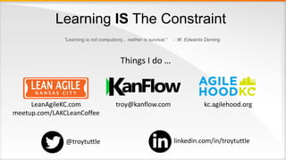 Learning IS The Constraint
”Learning is not compulsory... neither is survival.” - W. Edwards Deming
Things I do …
troy@kanflow.comLeanAgileKC.com
meetup.com/LAKCLeanCoffee
kc.agilehood.org
@troytuttle linkedin.com/in/troytuttle
 