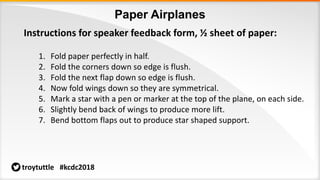 Paper Airplanes
troytuttle #kcdc2018
Instructions for speaker feedback form, ½ sheet of paper:
1. Fold paper perfectly in half.
2. Fold the corners down so edge is flush.
3. Fold the next flap down so edge is flush.
4. Now fold wings down so they are symmetrical.
5. Mark a star with a pen or marker at the top of the plane, on each side.
6. Slightly bend back of wings to produce more lift.
7. Bend bottom flaps out to produce star shaped support.
 