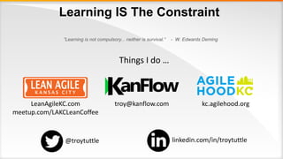 Learning IS The Constraint
”Learning is not compulsory... neither is survival.” - W. Edwards Deming
Things I do …
troy@kanflow.comLeanAgileKC.com
meetup.com/LAKCLeanCoffee
kc.agilehood.org
@troytuttle linkedin.com/in/troytuttle
 