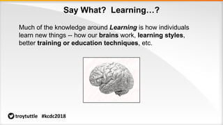 Say What? Learning…?
Much of the knowledge around Learning is how individuals
learn new things -- how our brains work, learning styles,
better training or education techniques, etc.
troytuttle #kcdc2018
 