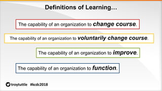 Definitions of Learning…
The capability of an organization to change course.
The capability of an organization to voluntarily change course.
The capability of an organization to improve.
The capability of an organization to function.
troytuttle #kcdc2018
 