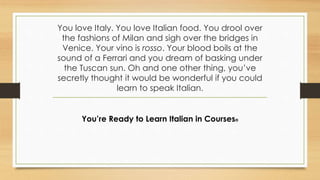 You love Italy. You love Italian food. You drool over
the fashions of Milan and sigh over the bridges in
Venice. Your vino is rosso. Your blood boils at the
sound of a Ferrari and you dream of basking under
the Tuscan sun. Oh and one other thing, you’ve
secretly thought it would be wonderful if you could
learn to speak Italian.
You’re Ready to Learn Italian in Courses®
 