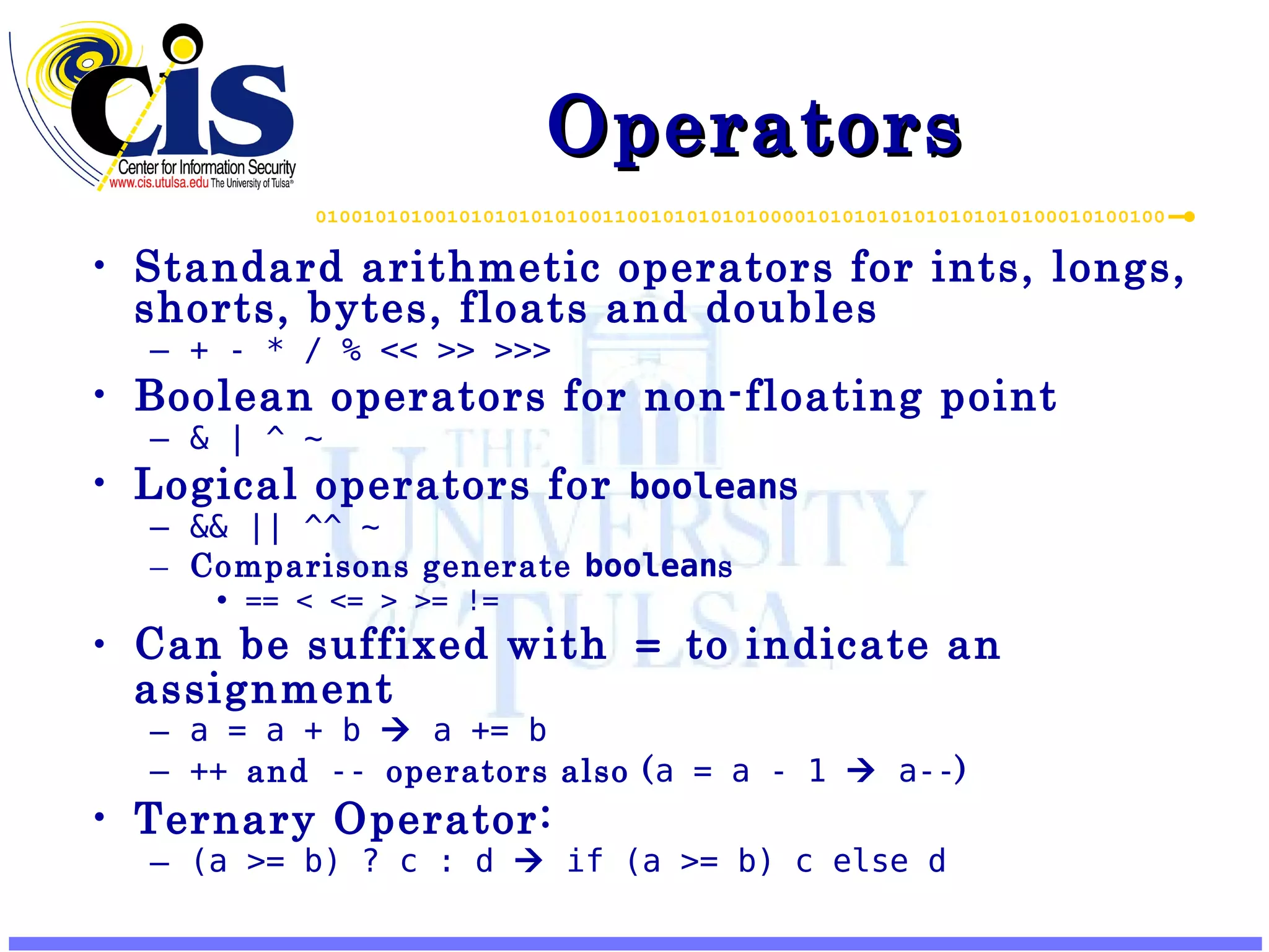 Operators Standard arithmetic operators for ints, longs, shorts, bytes, floats and doubles + - * / % << >> >>> Boolean operators for non-floating point & | ^ ~ Logical operators for boolean s && || ^^ ~ Comparisons generate boolean s == < <= > >= != Can be suffixed with = to indicate an assignment a = a + b  a += b ++ and -- operators also ( a = a - 1  a-- ) Ternary Operator: (a >= b) ? c : d  if (a >= b) c else d 