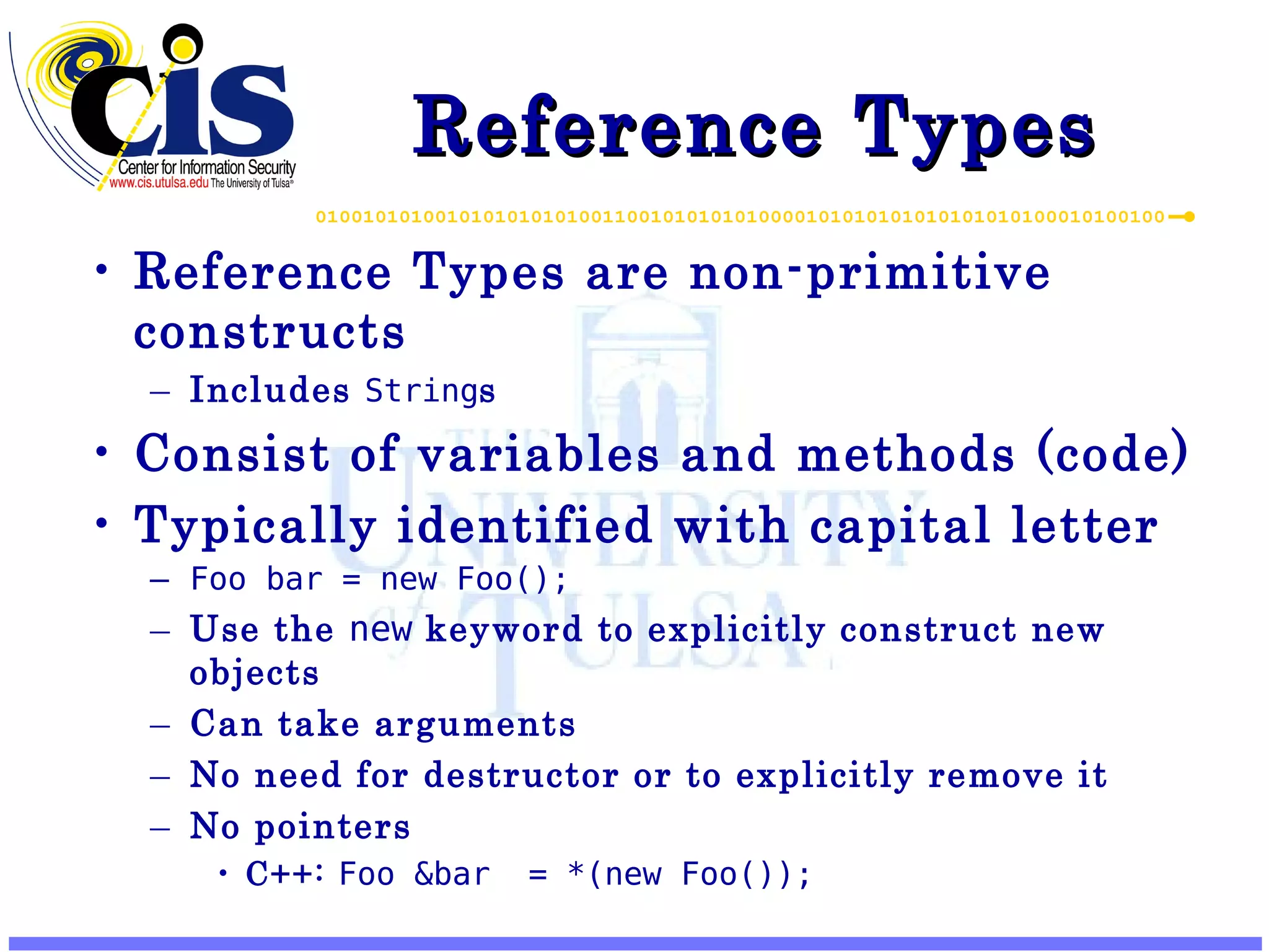 Reference Types Reference Types are non-primitive constructs Includes String s Consist of variables and methods (code) Typically identified with capital letter Foo bar = new Foo(); Use the new keyword to explicitly construct new objects Can take arguments No need for destructor or to explicitly remove it No pointers C++: Foo &bar = *(new Foo()); 
