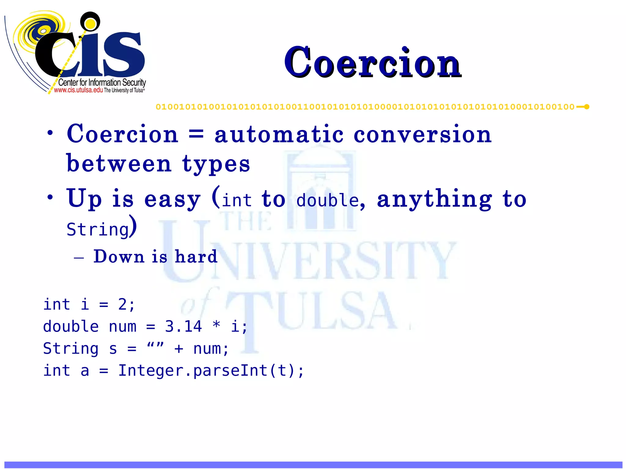 Coercion Coercion = automatic conversion between types Up is easy ( int to double , anything to String ) Down is hard int i = 2; double num = 3.14 * i; String s = “” + num; int a = Integer.parseInt(t); 