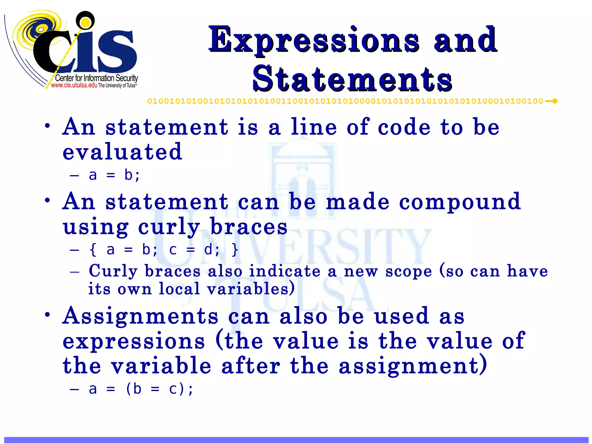 Expressions and Statements An statement is a line of code to be evaluated a = b; An statement can be made compound using curly braces { a = b; c = d; } Curly braces also indicate a new scope (so can have its own local variables) Assignments can also be used as expressions (the value is the value of the variable after the assignment) a = (b = c); 