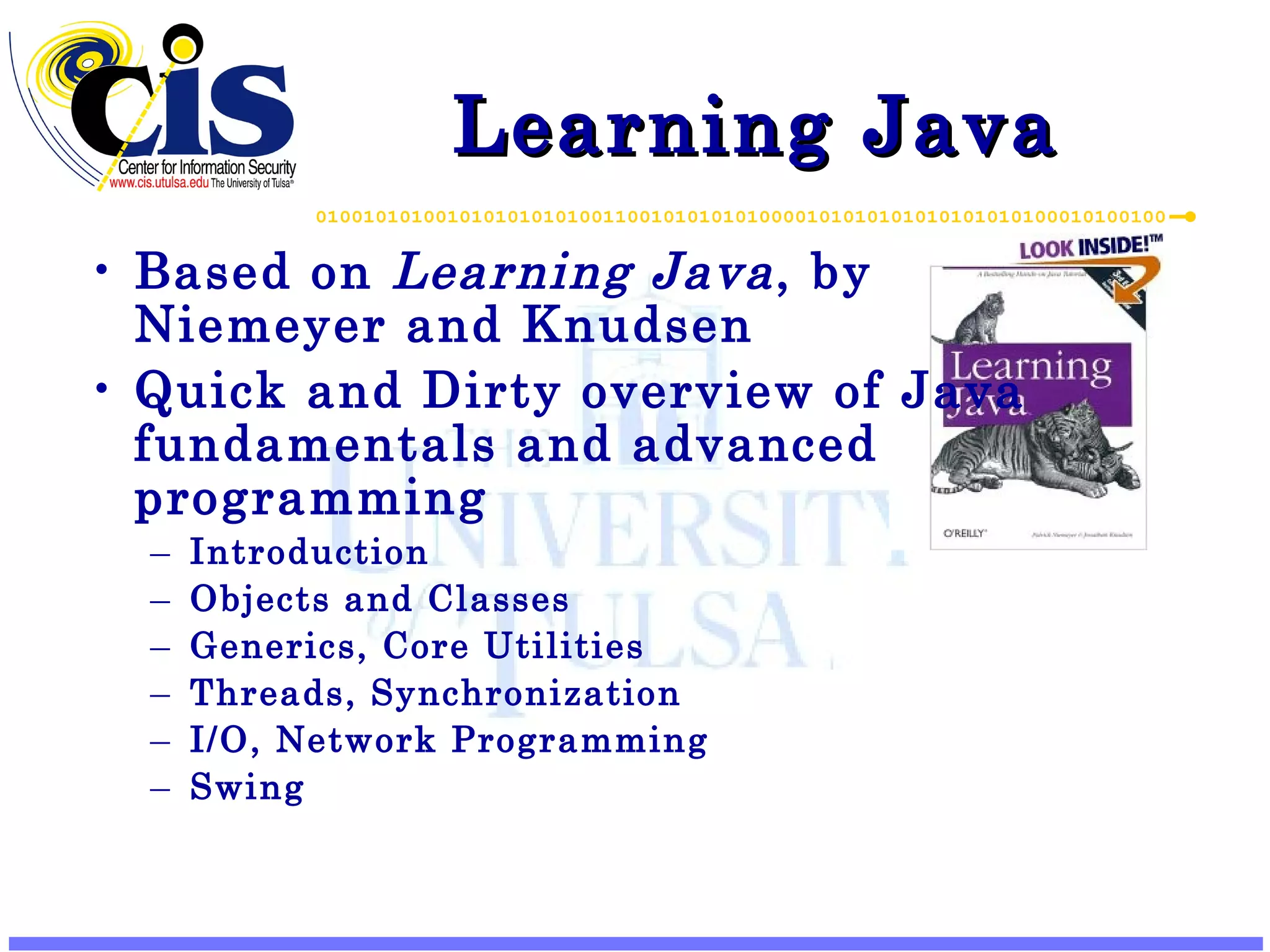 Learning Java Based on Learning Java , by Niemeyer and Knudsen Quick and Dirty overview of Java fundamentals and advanced programming Introduction Objects and Classes Generics, Core Utilities Threads, Synchronization I/O, Network Programming Swing 