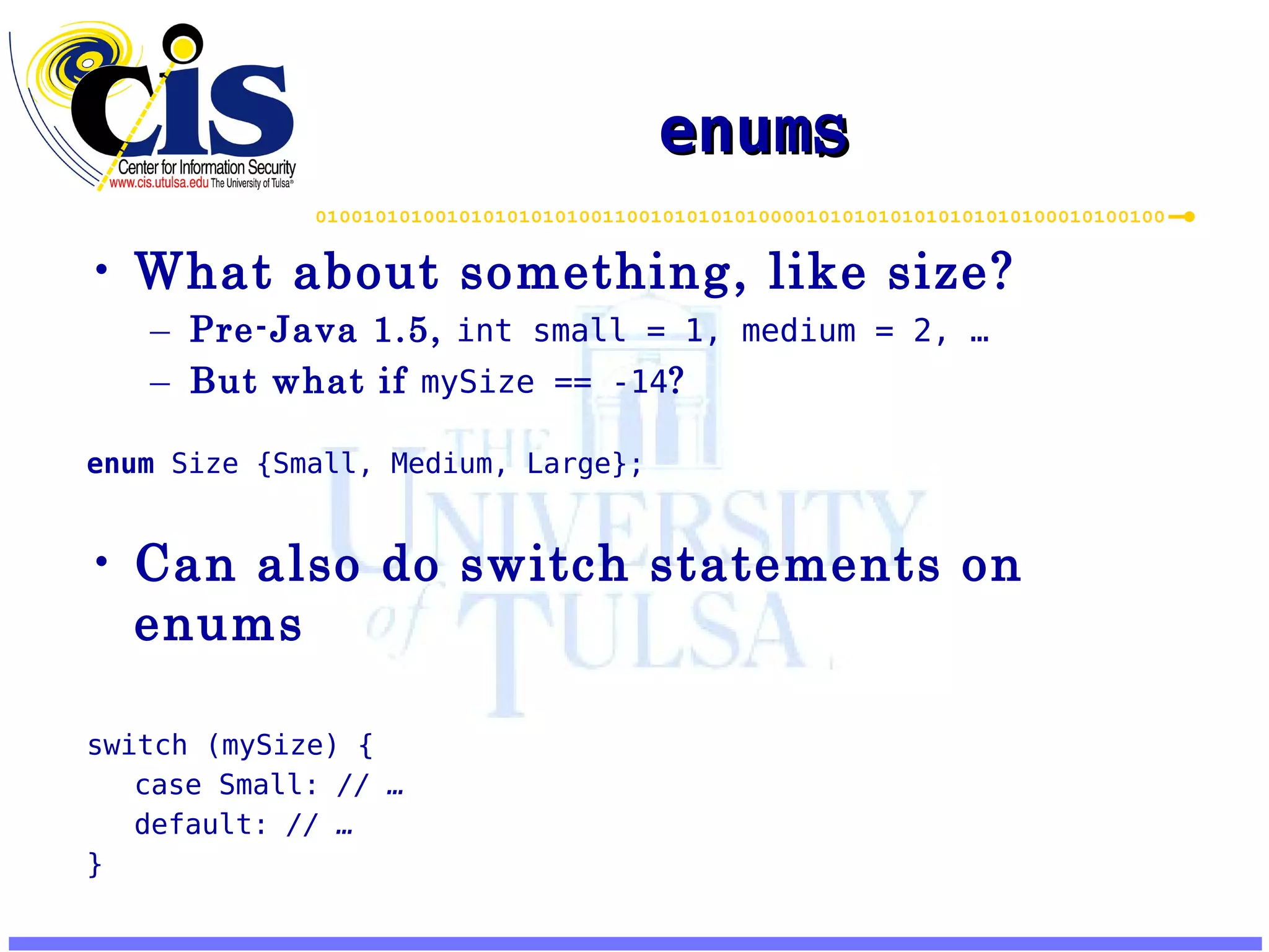enum s What about something, like size? Pre-Java 1.5, int small = 1, medium = 2, … But what if mySize == -14 ? enum Size {Small, Medium, Large}; Can also do switch statements on enums switch (mySize) { case Small: // … default: // … } 