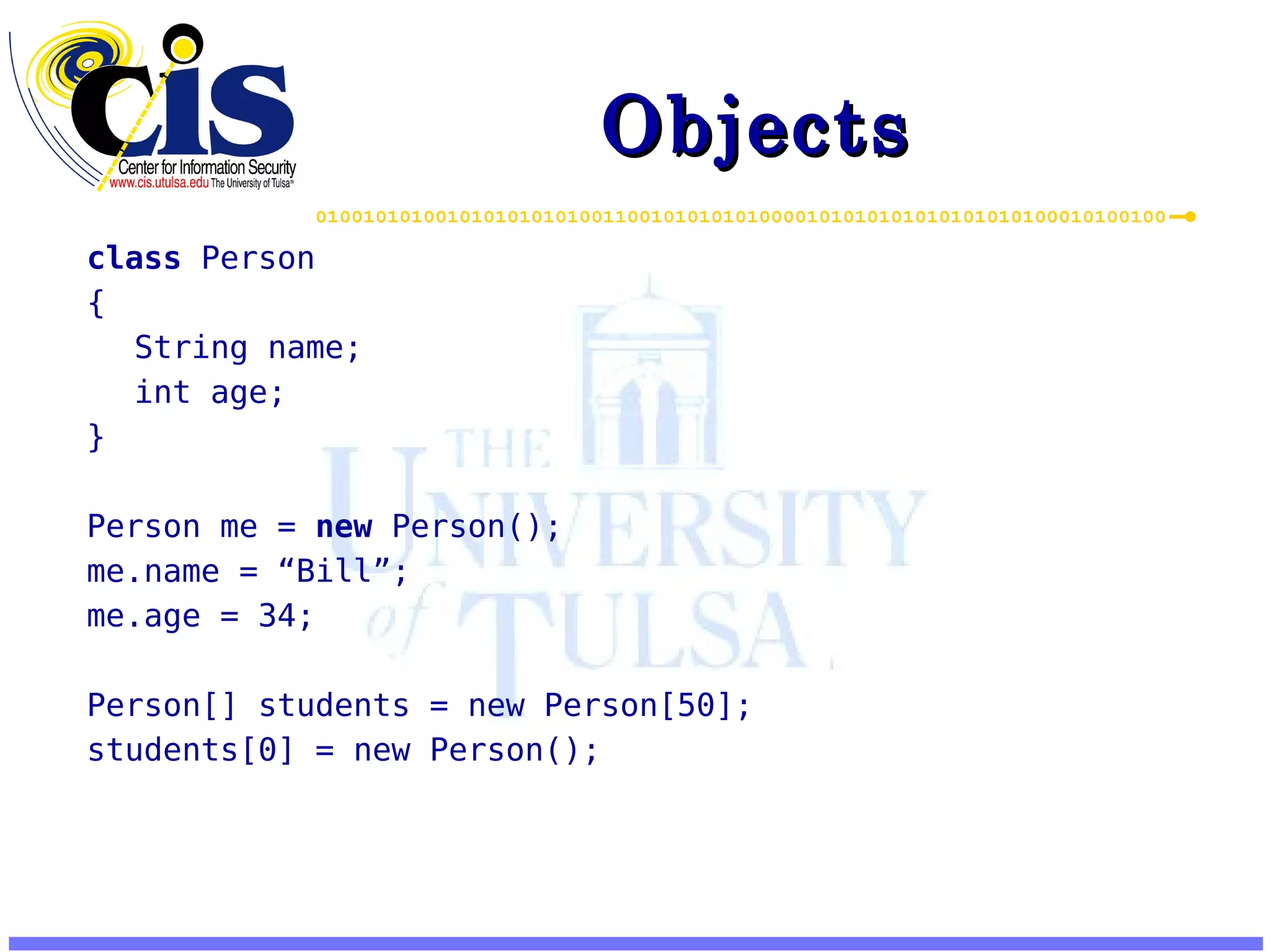 Objects class Person { String name; int age; } Person me = new Person(); me.name = “Bill”; me.age = 34; Person[] students = new Person[50]; students[0] = new Person(); 