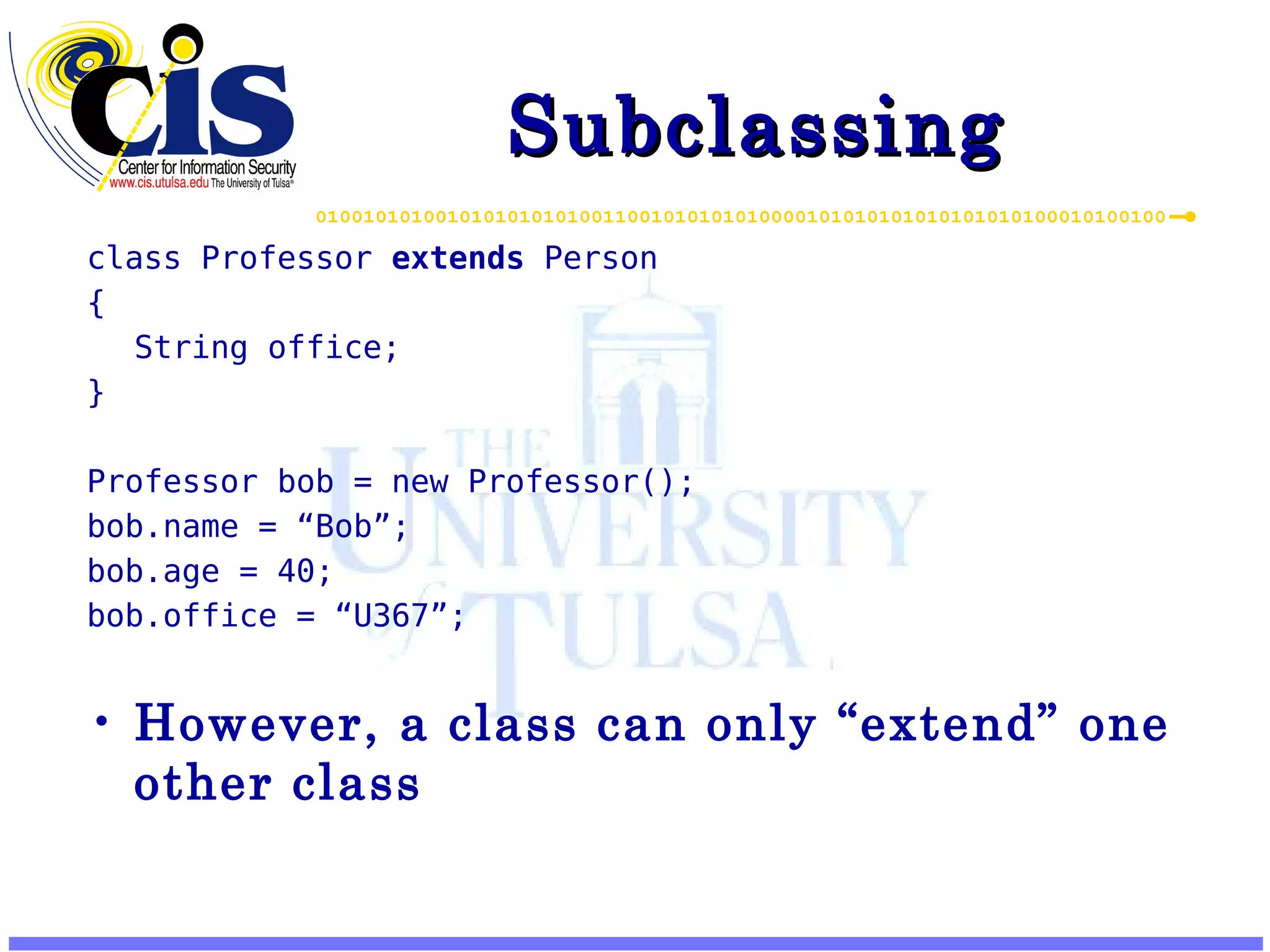 Subclassing class Professor extends Person { String office; } Professor bob = new Professor(); bob.name = “Bob”; bob.age = 40; bob.office = “U367”; However, a class can only “extend” one other class 