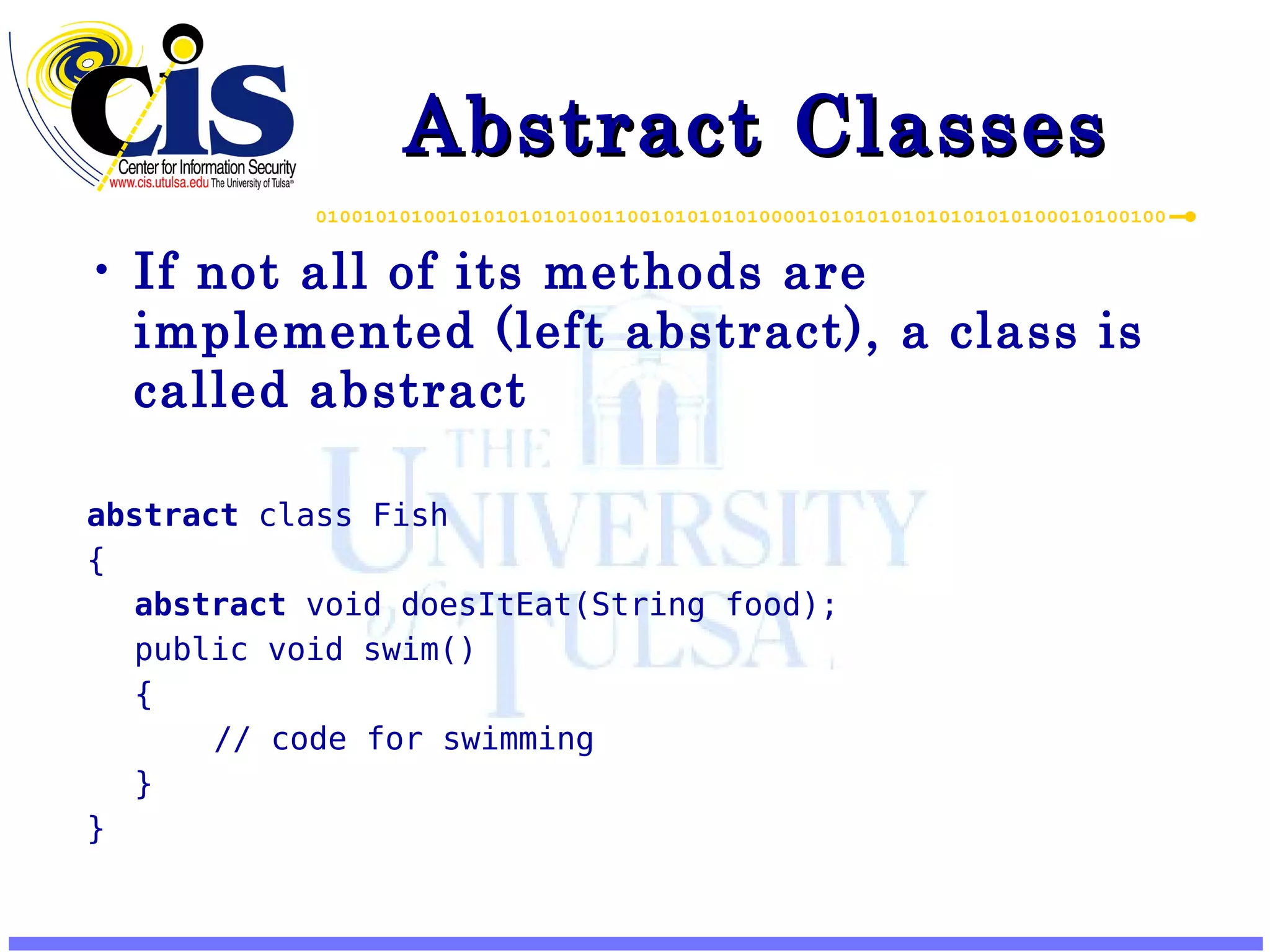 Abstract Classes If not all of its methods are implemented (left abstract), a class is called abstract abstract class Fish { abstract void doesItEat(String food); public void swim() { // code for swimming } } 