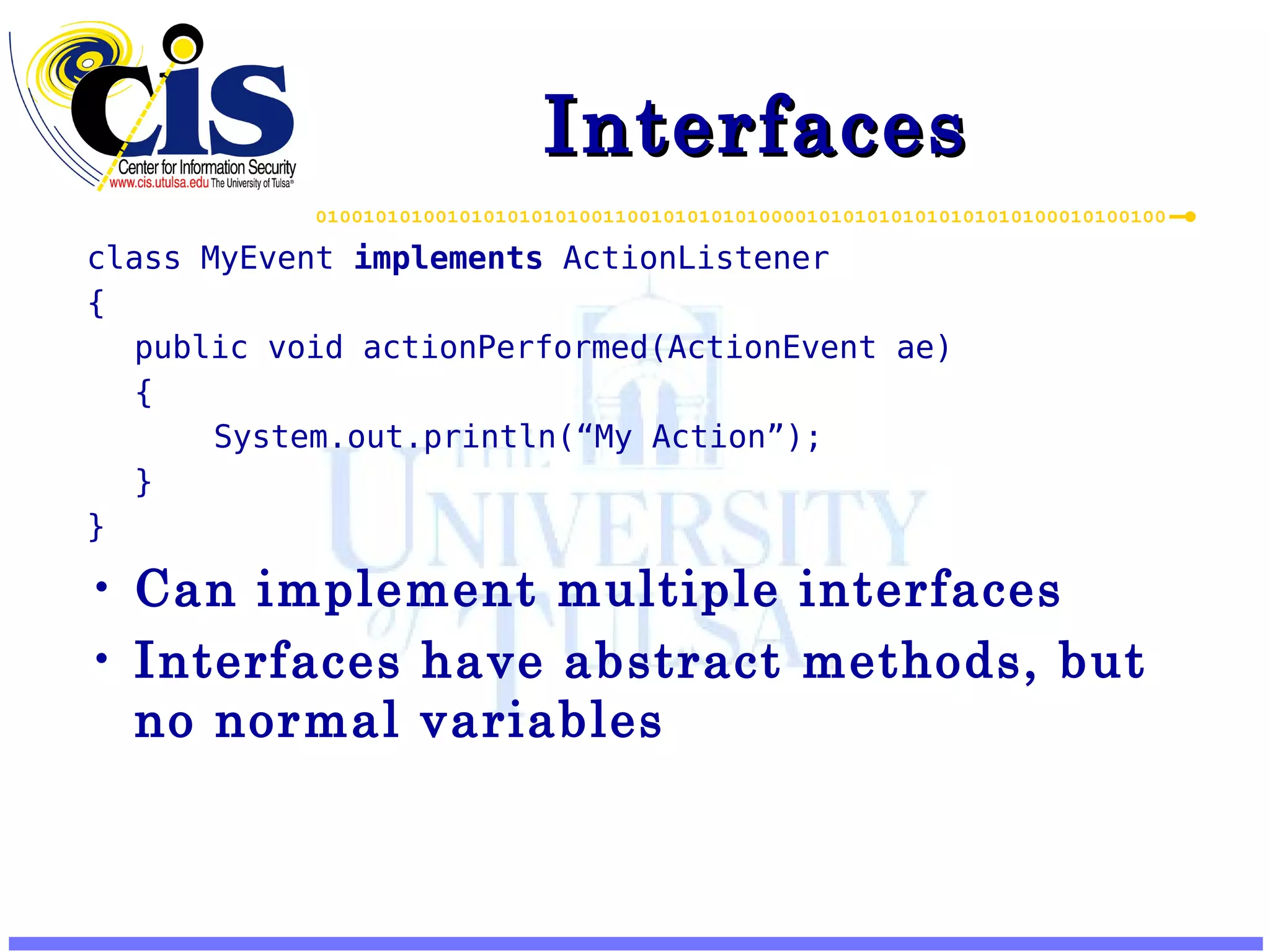 Interfaces class MyEvent implements ActionListener { public void actionPerformed(ActionEvent ae) { System.out.println(“My Action”); } } Can implement multiple interfaces Interfaces have abstract methods, but no normal variables 