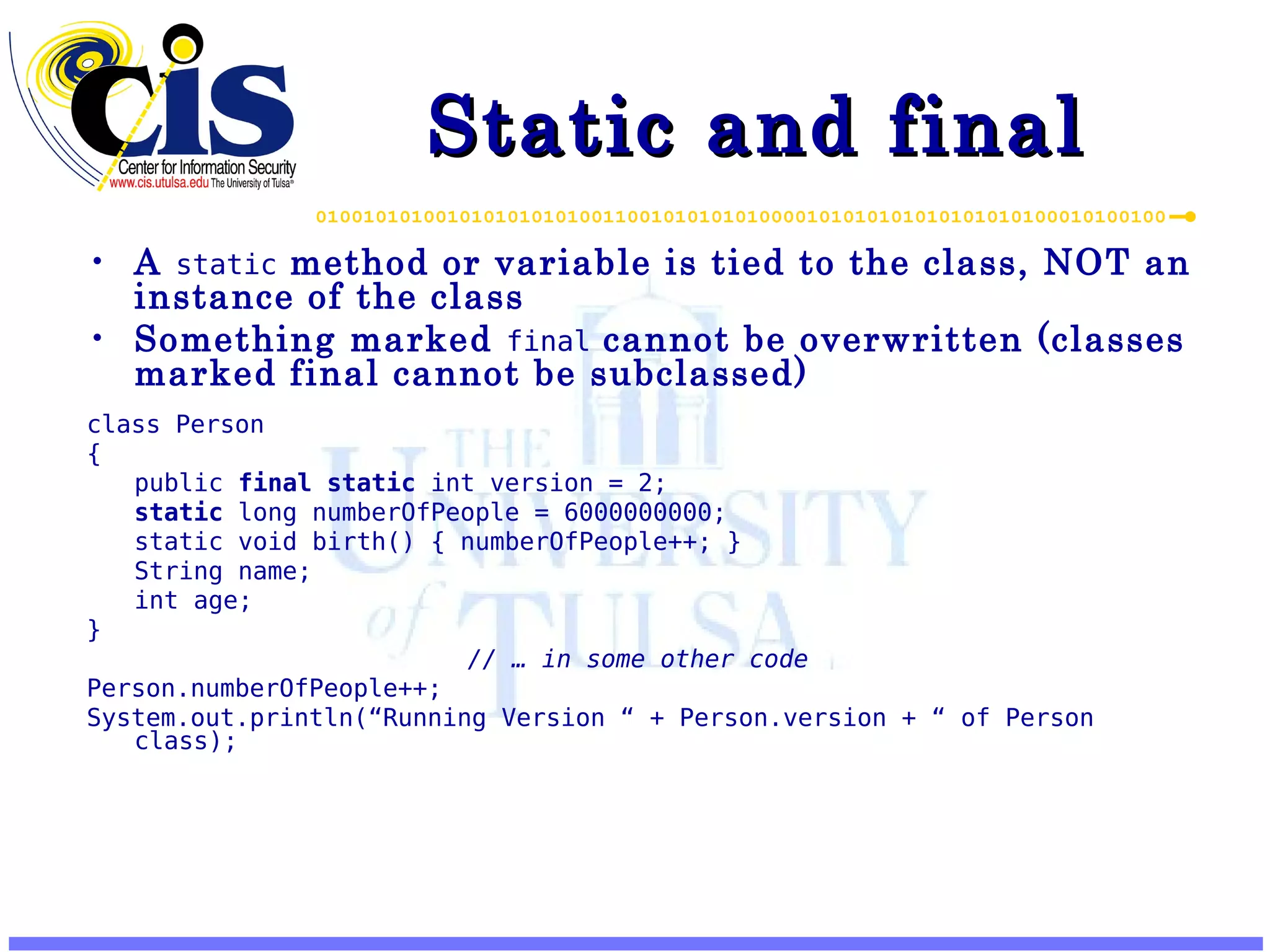Static and final A static method or variable is tied to the class, NOT an instance of the class Something marked final cannot be overwritten (classes marked final cannot be subclassed) class Person { public final static int version = 2; static long numberOfPeople = 6000000000; static void birth() { numberOfPeople++; } String name; int age; } // … in some other code Person.numberOfPeople++; System.out.println(“Running Version “ + Person.version + “ of Person class); 