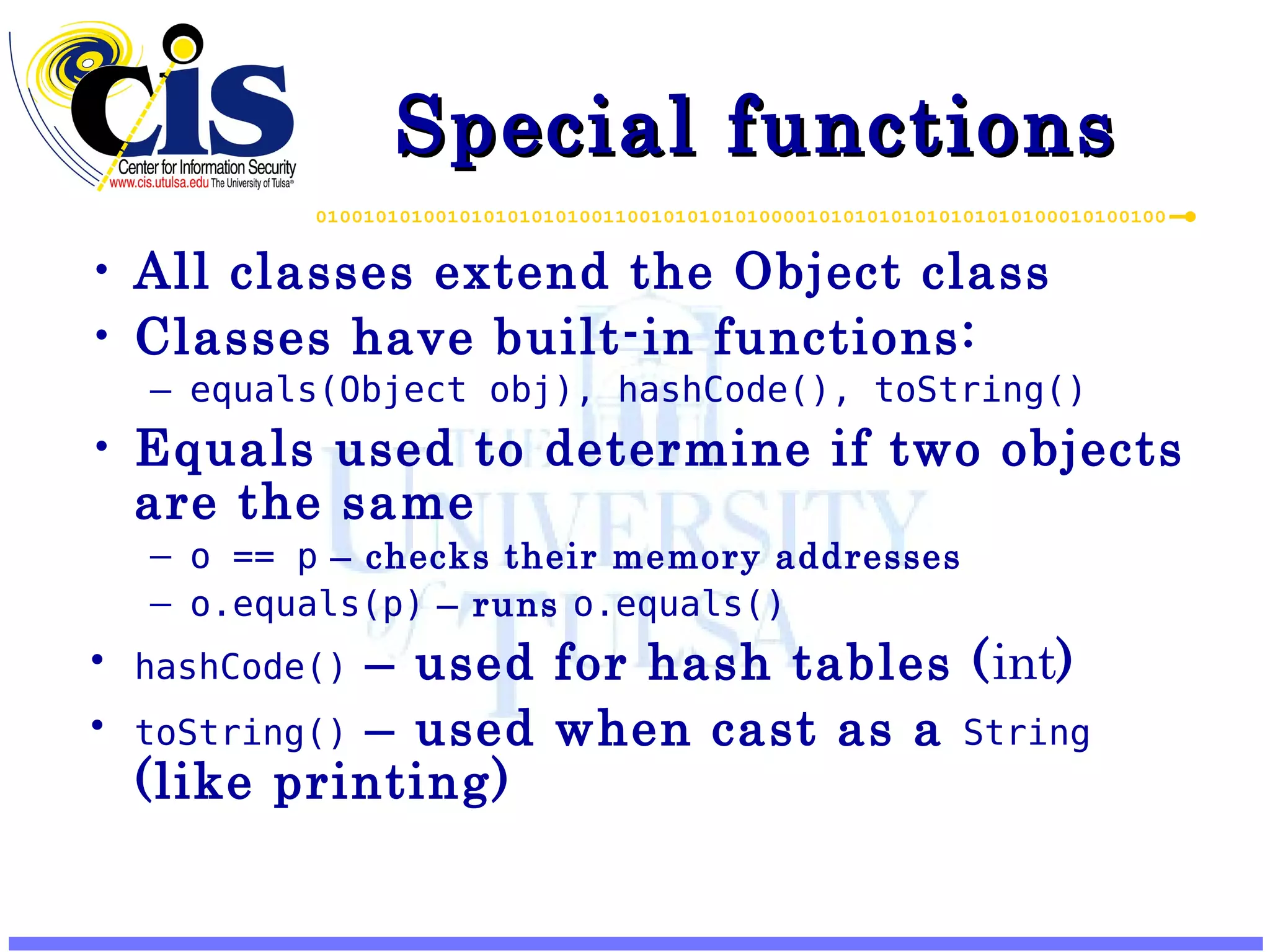 Special functions All classes extend the Object class Classes have built-in functions: equals(Object obj), hashCode(), toString() Equals used to determine if two objects are the same o == p – checks their memory addresses o.equals(p) – runs o.equals() hashCode() – used for hash tables ( int ) toString() – used when cast as a String (like printing) 