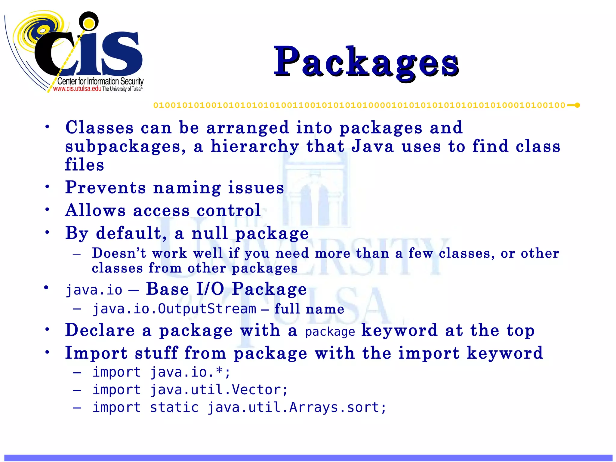 Packages Classes can be arranged into packages and subpackages, a hierarchy that Java uses to find class files Prevents naming issues Allows access control By default, a null package Doesn’t work well if you need more than a few classes, or other classes from other packages java.io – Base I/O Package java.io.OutputStream – full name Declare a package with a package keyword at the top Import stuff from package with the import keyword import java.io.*; import java.util.Vector; import static java.util.Arrays.sort; 