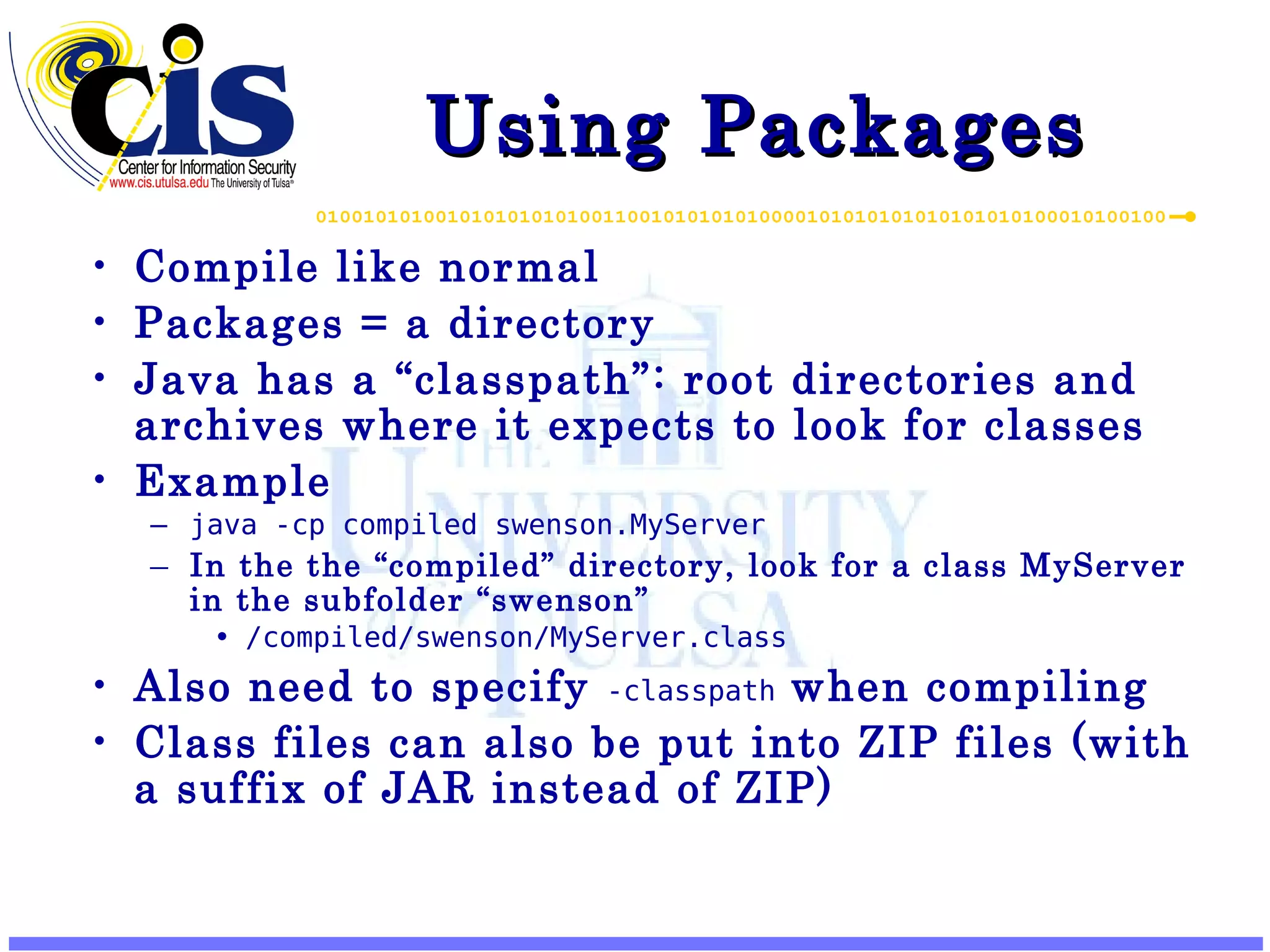 Using Packages Compile like normal Packages = a directory Java has a “classpath”: root directories and archives where it expects to look for classes Example java -cp compiled swenson.MyServer In the the “compiled” directory, look for a class MyServer in the subfolder “swenson” /compiled/swenson/MyServer.class Also need to specify -classpath when compiling Class files can also be put into ZIP files (with a suffix of JAR instead of ZIP) 