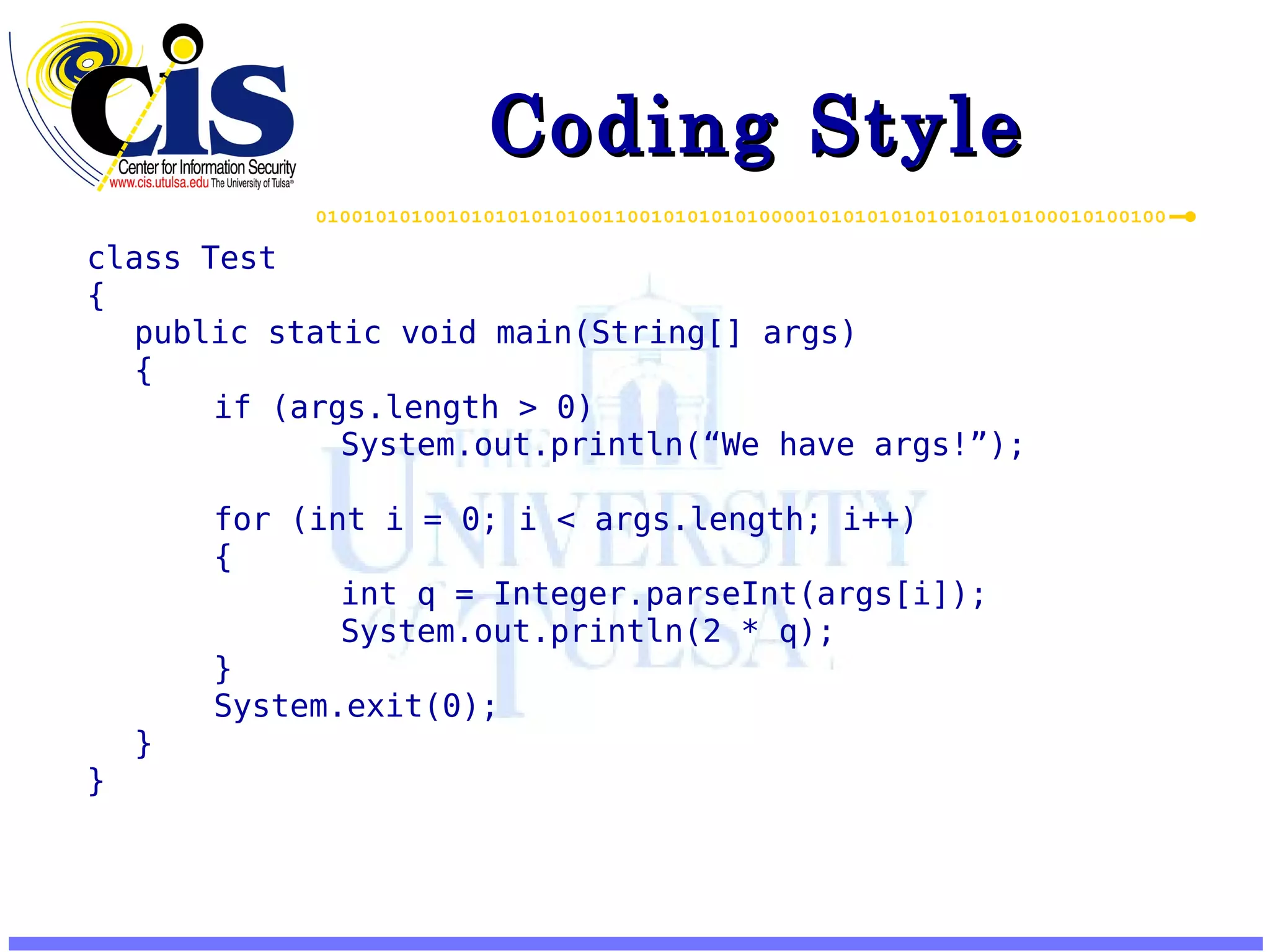 Coding Style class Test { public static void main(String[] args) { if (args.length > 0) System.out.println(“We have args!”); for (int i = 0; i < args.length; i++) { int q = Integer.parseInt(args[i]); System.out.println(2 * q); } System.exit(0); } } 