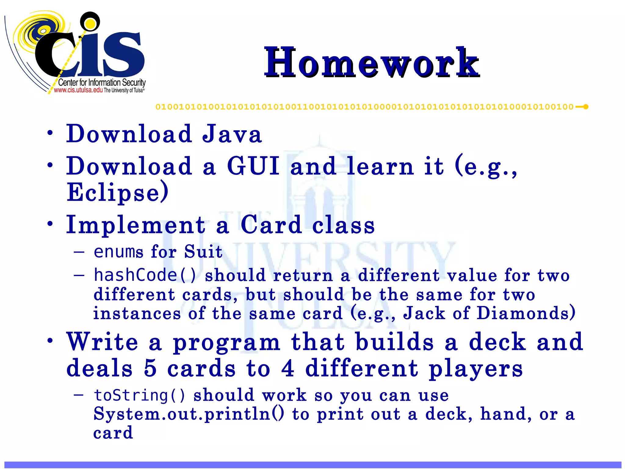 Homework Download Java Download a GUI and learn it (e.g., Eclipse) Implement a Card class enum s for Suit hashCode() should return a different value for two different cards, but should be the same for two instances of the same card (e.g., Jack of Diamonds) Write a program that builds a deck and deals 5 cards to 4 different players toString() should work so you can use System.out.println() to print out a deck, hand, or a card 