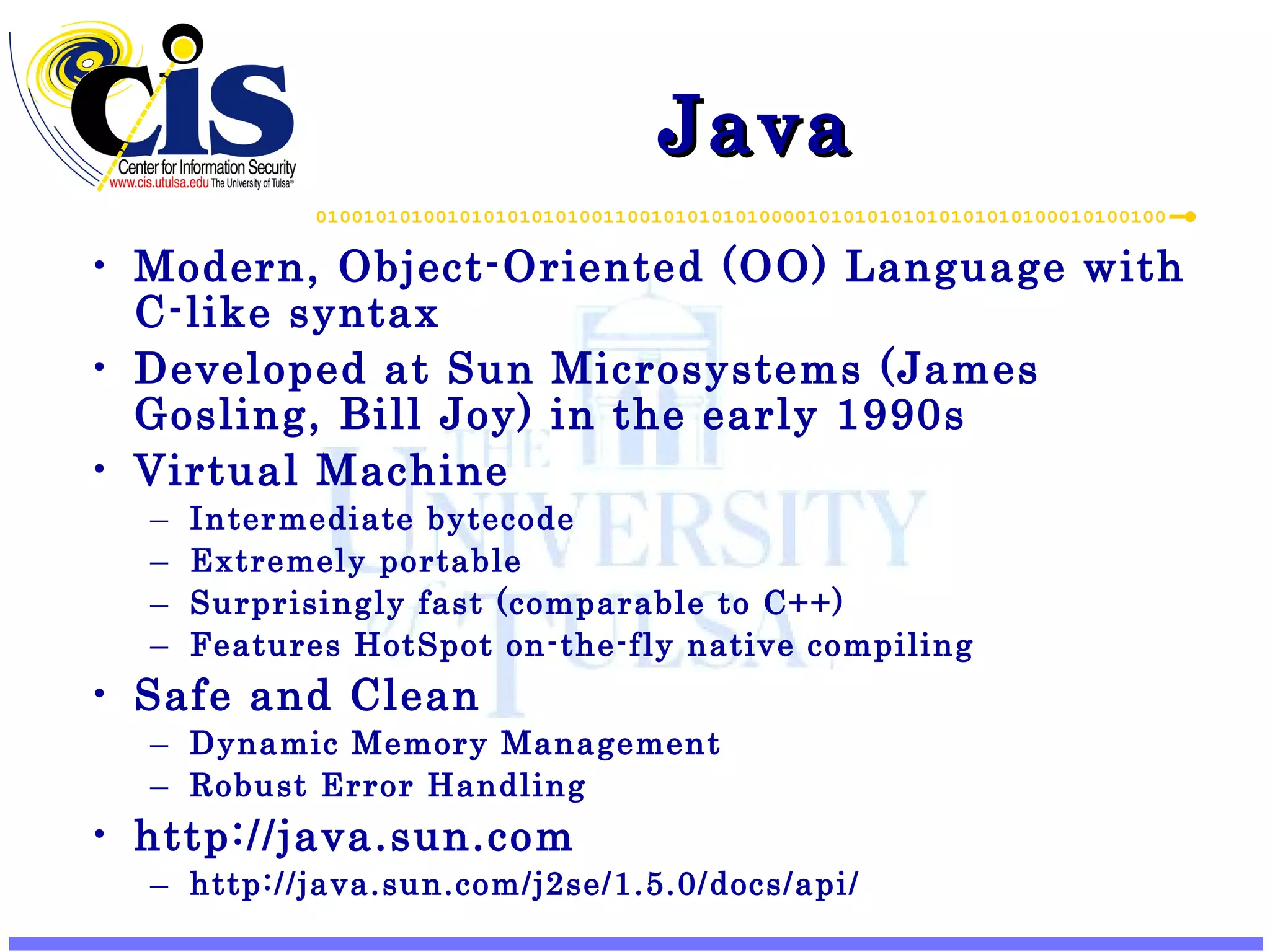 Java Modern, Object-Oriented (OO) Language with C-like syntax Developed at Sun Microsystems (James Gosling, Bill Joy) in the early 1990s Virtual Machine Intermediate bytecode Extremely portable Surprisingly fast (comparable to C++) Features HotSpot on-the-fly native compiling Safe and Clean Dynamic Memory Management Robust Error Handling http://java.sun.com http://java.sun.com/j2se/1.5.0/docs/api/ 