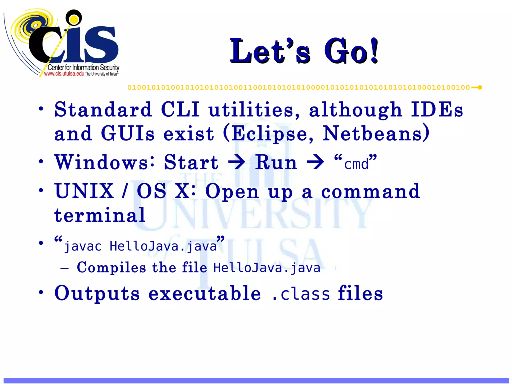 Let’s Go! Standard CLI utilities, although IDEs and GUIs exist (Eclipse, Netbeans) Windows: Start  Run  “ cmd ” UNIX / OS X: Open up a command terminal “ javac HelloJava.java ” Compiles the file HelloJava.java Outputs executable .class files 