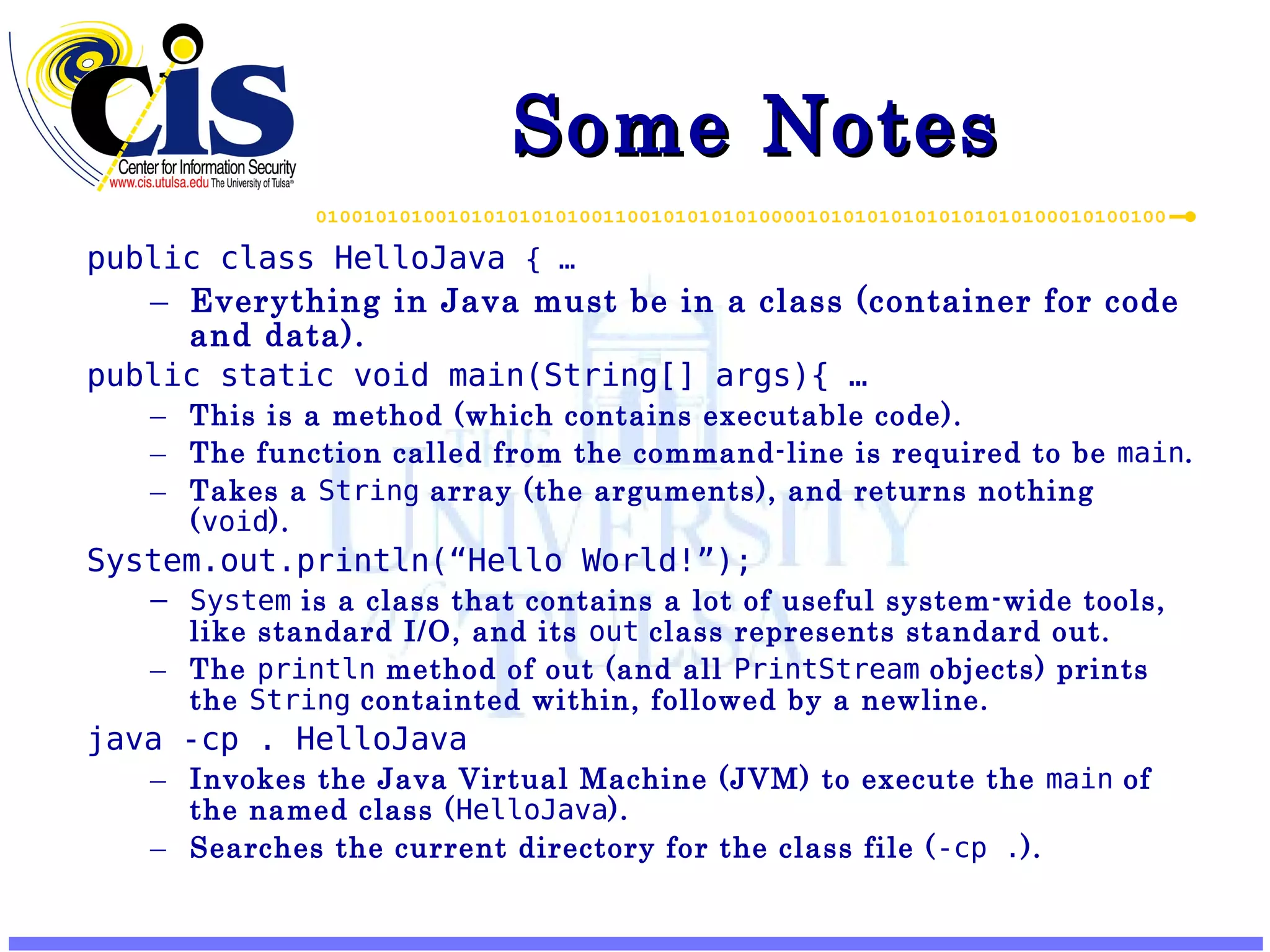 Some Notes public class HelloJava { … Everything in Java must be in a class (container for code and data). public static void main(String[] args){ … This is a method (which contains executable code). The function called from the command-line is required to be main . Takes a String array (the arguments), and returns nothing ( void ). System.out.println(“Hello World!”); System is a class that contains a lot of useful system-wide tools, like standard I/O, and its out class represents standard out. The println method of out (and all PrintStream objects) prints the String containted within, followed by a newline. java -cp . HelloJava Invokes the Java Virtual Machine (JVM) to execute the main of the named class ( HelloJava ). Searches the current directory for the class file ( -cp . ). 