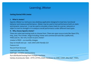 Learning JMeter Getting Started With Jmeter   I.    What is Jmeter? Apache JMeter is a 100% pure Java desktop application designed to load test, functional behavior and measure performance. JMeter may be used to test performance both on static and dynamic resources . It can be used to simulate a heavy load on a server, network or object to test its strength or to analyze overall performance under different load types. II.   Why choose Apache Jmeter? There are wide load testing tools to choose from. There are open source tools like Open STA, http_load, The Grinder, Siege including Jmeter and commercial tools like LoadRunner, WebLoad etc. But why would we pick Jmeter? Jmeter is FREE! – no monthly charges Easy to install and use – 100% JAVA with friendly GUI Feature rich Record from browser Load test data from files Add logic, variables and functions Run distributed testing from multiple machines Variety of protocols: Web – HTTP, HTTPS; SOAP; Database via JDBC; LDAP; JMS; Mail – POP3 