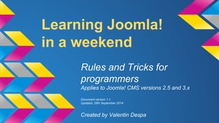 Learning Joomla! 
in a weekend 
Rules and Tricks for 
programmers 
Applies to Joomla! CMS versions 2.5 and 3.x 
Document version 1.1. 
Updated: 28th September 2014 
Created by Valentin Despa 
 