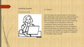 Learning Journal
 Week 2:
One the week two got the topic for the project
plan. Basically it was about the understanding of
the topics which has given for the project plan.
Main purpose of that day was to know meaning
of every single word the reason behind to
understand clearly what the topics actually
indicating to do. The small amount of research
has done that day to choose the topics which I
can explore and suitable to do the research and
bring some new idea to put together in addition
to complete project report.
Understanding Topics
 