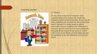 Learning Journal
 Week 3:
On day three it was full of research clear
understanding of the topics and chose the
company sector to share the idea. It was day for
clear guideline and structure for the project plan
report. Actually it is really tough to gather
information and put together and implement it.
However, got the word limit for each paragraph.
Basically all the research has done in a short
note not for to put finally. On last stage has got
the guideline to put the reference according to
report.
 