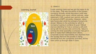 Learning Journal
 Week 4:
It was morning class and we got the topics to do
in the class. That was the ethics of the chosen
company. Actually whole discussion point was
about Mission and vision, ethical stances, value
statement, CSR, explore own opinion and code
of conduct of BPP university. However, vision
was future plan what the company trying to do
ahead. Mission is the activities by which a
company is going to achieve its goal. Ethical
stances standing for how a company will work
along with the society and community. Value is
coming for what speciality a company has got in
term of make them different from others.
Corporate social responsibility has deprived from
the society that how the society is being
beneficial from the companies activities. All the
idea came up through week 4 class.
 