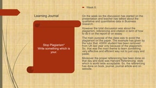 Learning Journal
 Week 6:
On the week six the discussion has started on the
presentation and teacher has talked about the
qualitative and quantitative data in Business
research.
However the total discussion was about the
plagiarism, referencing and citation in term of how
to do it on the report or on essay.
The main purpose of the class was to avoid the
plagiarism on the paper. The example has given by
the tutor that, 43000 student has been removed
from UK last year only because of the plagiarism.
So, that was the main theme to learn something
very effective and efficient way not to just copy and
paste.
Moreover the proper referencing has been done on
that day and style was Harvard Referencing style
which is world wide acceptable. So, the referencing
has done on book, journal, journal article and on
website.
Stop Plagiarism*
Write something which is
your.
 