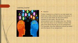 Learning Journal
 Week 8:
Firstly, It seems to us that it is our last week but
there was a little confusion about it, However, it
was not our last week we did some ethics
research in this week. We did some
advancement work for project plan two. Mostly
the work has done on our literature review that
was more about the tidy up of our assignment.
For example, how the reference should be listed
and the layout of our assignment.
 