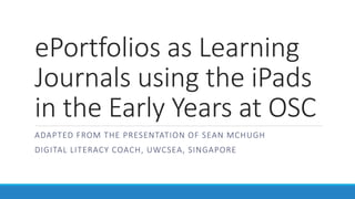 ePortfolios as Learning 
Journals using the iPads 
in the Early Years at OSC 
ADAPTED FROM THE PRESENTATION OF SEAN MCHUGH 
DIGITAL LITERACY COACH, UWCSEA, SINGAPORE 
 