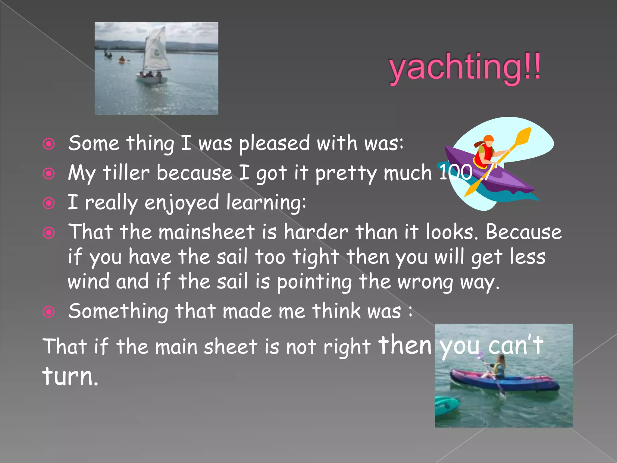    Some thing I was pleased with was:
   My tiller because I got it pretty much 100 ./’
   I really enjoyed learning:
   That the mainsheet is harder than it looks. Because
    if you have the sail too tight then you will get less
    wind and if the sail is pointing the wrong way.
   Something that made me think was :
That if the main sheet is not right   then you can’t
turn.
 