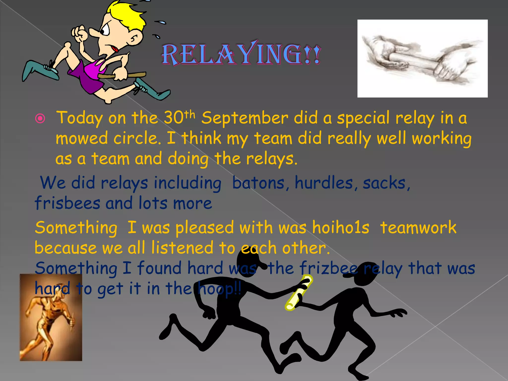   Today on the 30th September did a special relay in a
   mowed circle. I think my team did really well working
   as a team and doing the relays.
 We did relays including batons, hurdles, sacks,
frisbees and lots more
Something I was pleased with was hoiho1s teamwork
because we all listened to each other.
Something I found hard was the frizbee relay that was
hard to get it in the hoop!!
 