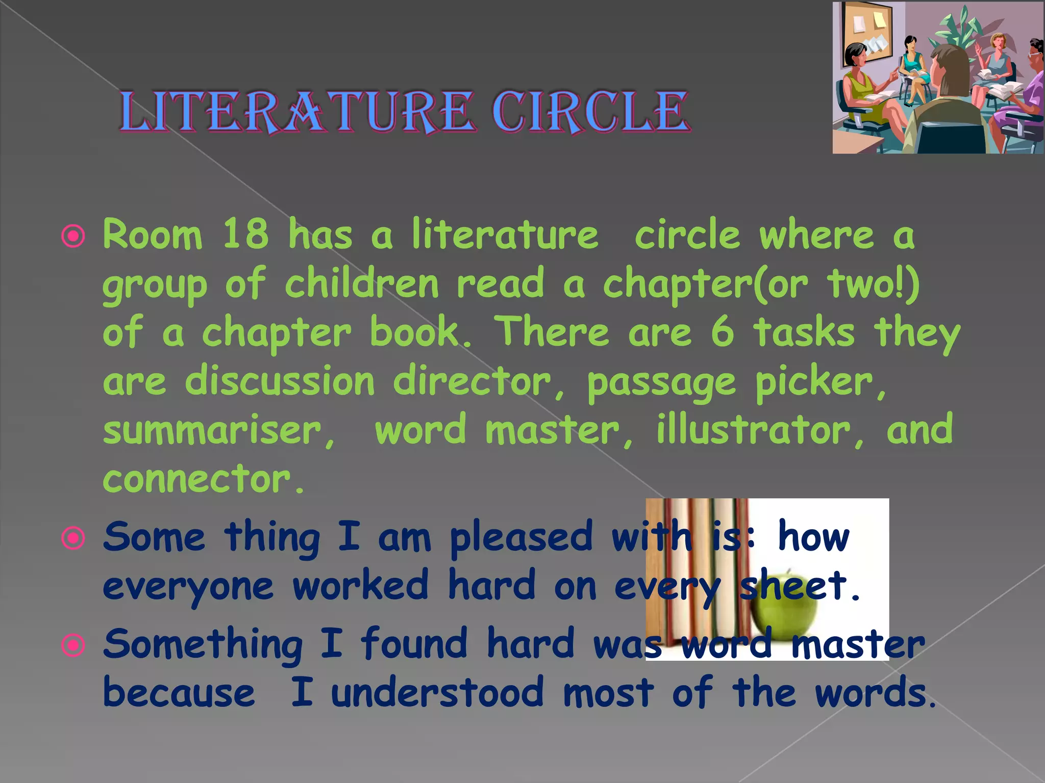  Room 18 has a literature circle where a
  group of children read a chapter(or two!)
  of a chapter book. There are 6 tasks they
  are discussion director, passage picker,
  summariser, word master, illustrator, and
  connector.
 Some thing I am pleased with is: how
  everyone worked hard on every sheet.
 Something I found hard was word master
  because I understood most of the words.
 
