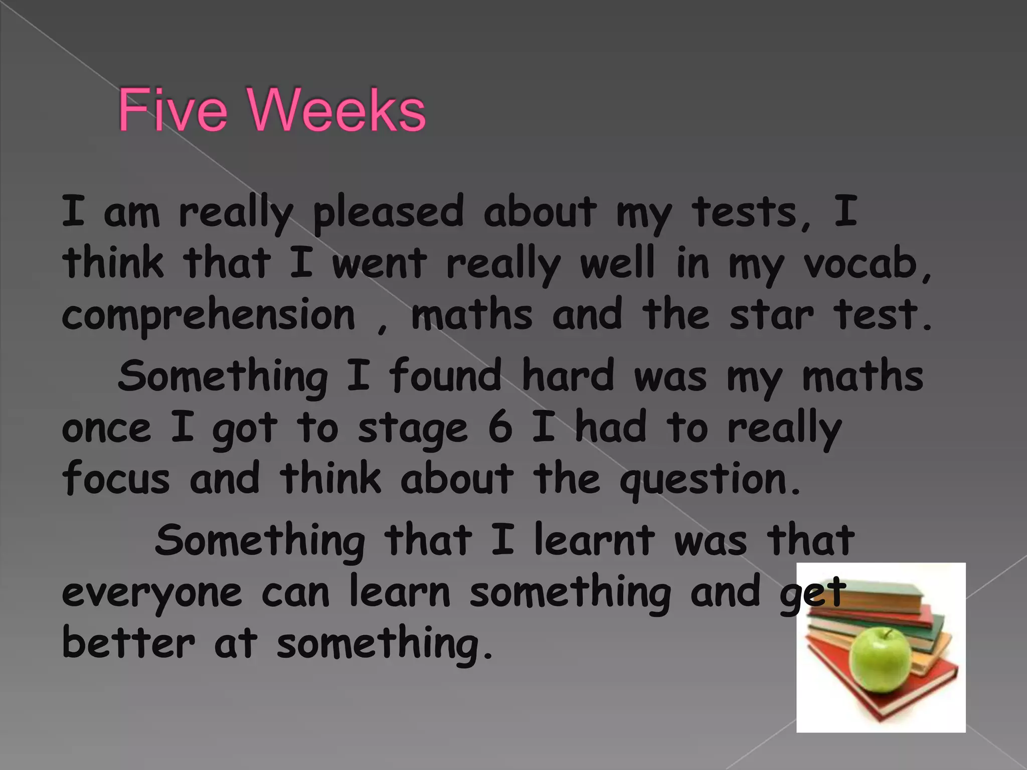 I am really pleased about my tests, I
think that I went really well in my vocab,
comprehension , maths and the star test.
   Something I found hard was my maths
once I got to stage 6 I had to really
focus and think about the question.
     Something that I learnt was that
everyone can learn something and get
better at something.
 