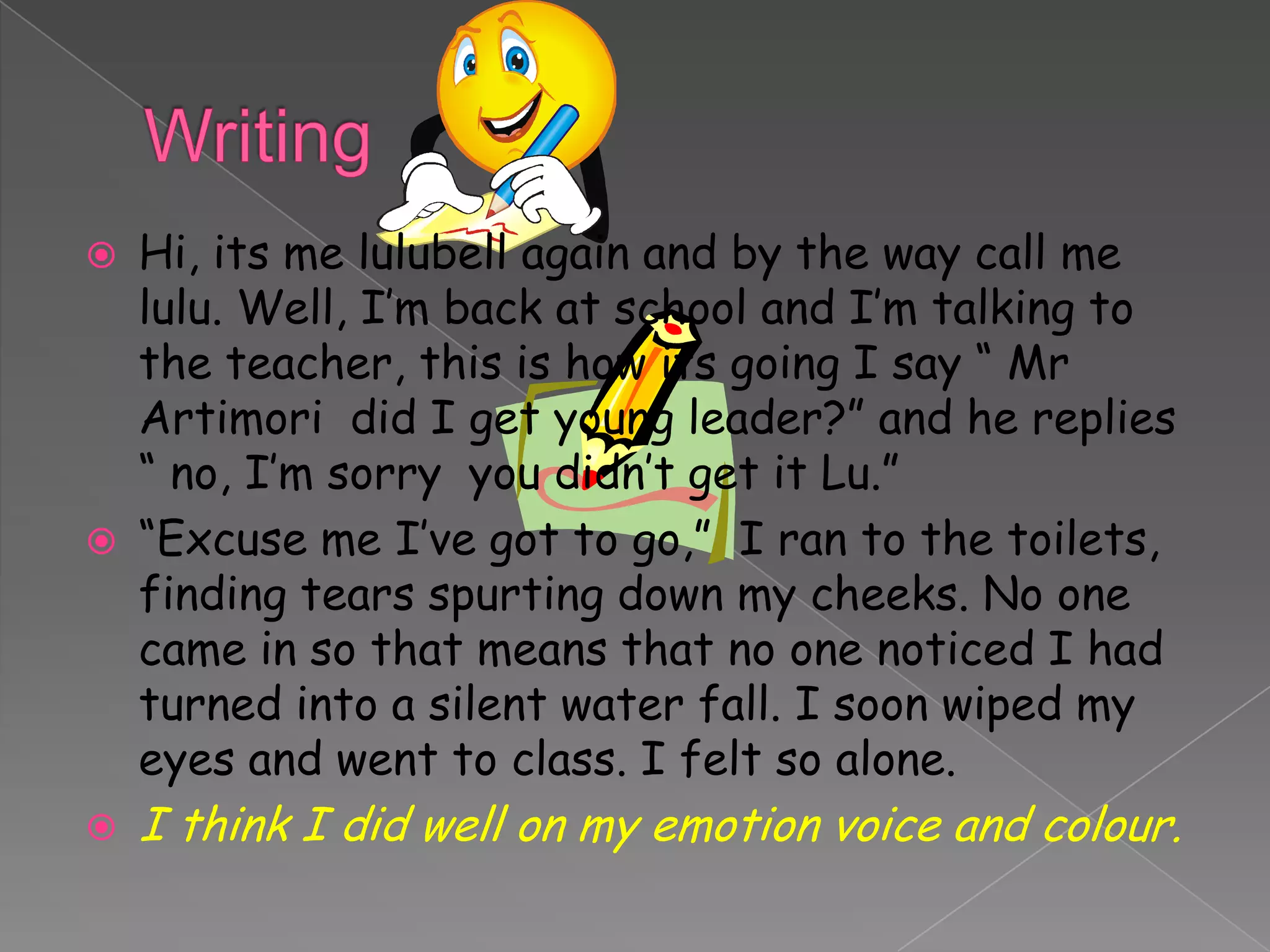    Hi, its me lulubell again and by the way call me
    lulu. Well, I’m back at school and I’m talking to
    the teacher, this is how its going I say “ Mr
    Artimori did I get young leader?” and he replies
    “ no, I’m sorry you didn’t get it Lu.”
   “Excuse me I’ve got to go,” I ran to the toilets,
    finding tears spurting down my cheeks. No one
    came in so that means that no one noticed I had
    turned into a silent water fall. I soon wiped my
    eyes and went to class. I felt so alone.
   I think I did well on my emotion voice and colour.
 