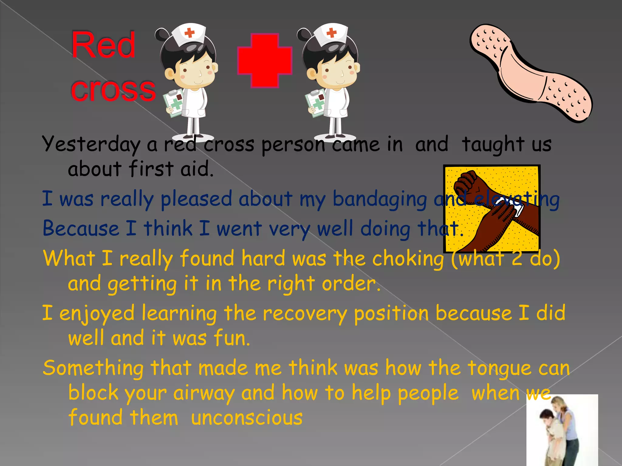 Yesterday a red cross person came in and taught us
   about first aid.
I was really pleased about my bandaging and elevating
Because I think I went very well doing that.
What I really found hard was the choking (what 2 do)
   and getting it in the right order.
I enjoyed learning the recovery position because I did
   well and it was fun.
Something that made me think was how the tongue can
   block your airway and how to help people when we
   found them unconscious
 